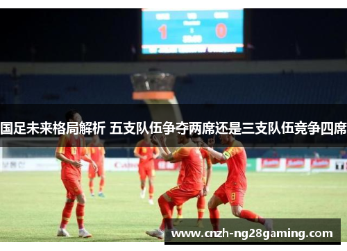 国足未来格局解析 五支队伍争夺两席还是三支队伍竞争四席