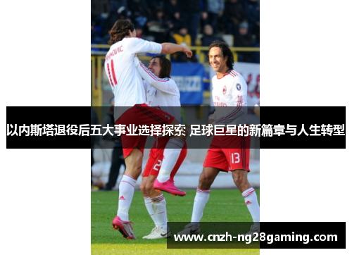 以内斯塔退役后五大事业选择探索 足球巨星的新篇章与人生转型