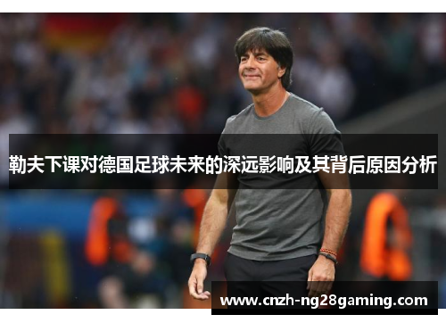 勒夫下课对德国足球未来的深远影响及其背后原因分析