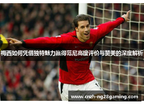 梅西如何凭借独特魅力赢得范尼高度评价与赞美的深度解析