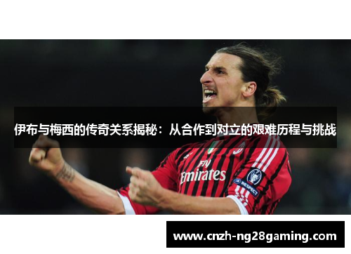 伊布与梅西的传奇关系揭秘：从合作到对立的艰难历程与挑战