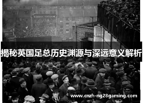 揭秘英国足总历史渊源与深远意义解析