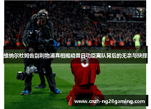 维纳尔杜姆告别利物浦真相揭晓昔日功臣离队背后的无奈与抉择