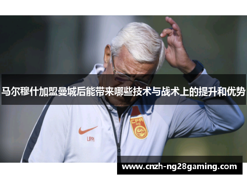 马尔穆什加盟曼城后能带来哪些技术与战术上的提升和优势