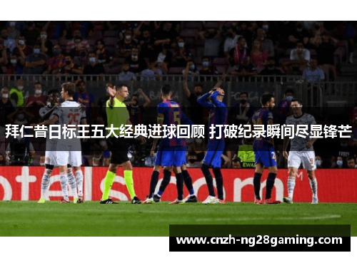 拜仁昔日标王五大经典进球回顾 打破纪录瞬间尽显锋芒