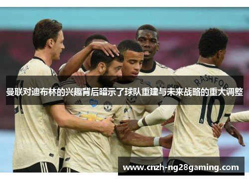 曼联对迪布林的兴趣背后暗示了球队重建与未来战略的重大调整 曼联对迪布林的兴趣背后暗示了球队重建与未来战略的重大调整