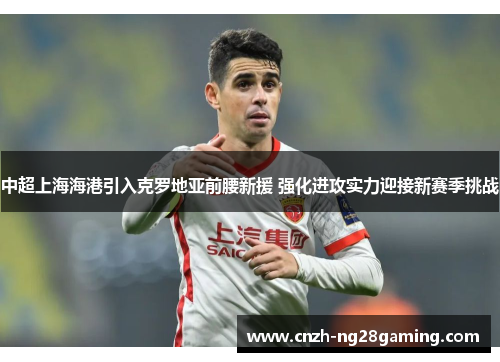 中超上海海港引入克罗地亚前腰新援 强化进攻实力迎接新赛季挑战