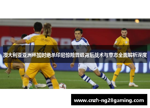 澳大利亚亚洲杯加时绝杀印尼惊险晋级背后战术与意志全面解析深度 澳大利亚亚洲杯加时绝杀印尼惊险晋级背后战术与意志全面解析深度