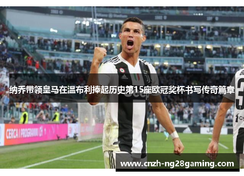 纳乔带领皇马在温布利捧起历史第15座欧冠奖杯书写传奇篇章